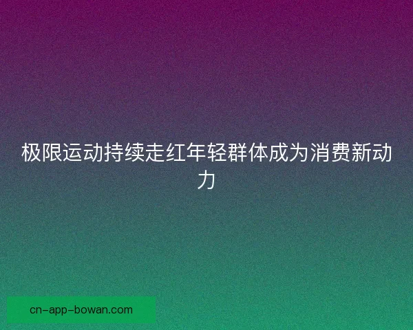 极限运动持续走红年轻群体成为消费新动力