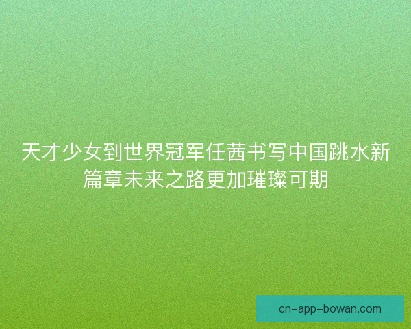 天才少女到世界冠军任茜书写中国跳水新篇章未来之路更加璀璨可期