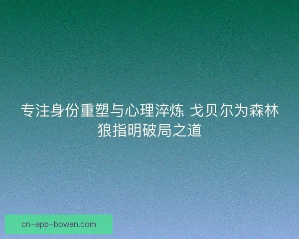 专注身份重塑与心理淬炼 戈贝尔为森林狼指明破局之道