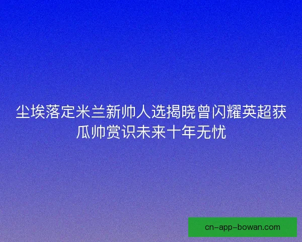 尘埃落定米兰新帅人选揭晓曾闪耀英超获瓜帅赏识未来十年无忧